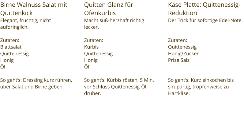 Birne Walnuss Salat mit Quittenkick Elegant, fruchtig, nicht aufdringlich.  Zutaten:  Blattsalat Quittenessig Honig Öl  So geht’s: Dressing kurz rühren, über Salat und Birne geben. Quitten Glanz für Ofenkürbis Macht süß-herzhaft richtig lecker.  Zutaten:  Kürbis Quittenessig Honig Öl  So geht’s: Kürbis rösten, 5 Min. vor Schluss Quittenessig-Öl drüber. Käse Platte: Quittenessig-Reduktion Der Trick für sofortige Edel-Note.   Zutaten:  Quittenessig Honig/Zucker Prise Salz   So geht’s: Kurz einkochen bis sirupartig, tropfenweise zu Hartkäse.