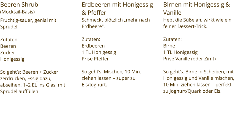 Beeren Shrub  (Mocktail-Basis) Fruchtig-sauer, genial mit Sprudel.  Zutaten:  Beeren Zucker Honigessig  So geht’s: Beeren + Zucker zerdrücken, Essig dazu, abseihen. 1–2 EL ins Glas, mit Sprudel auffüllen. Erdbeeren mit Honigessig & Pfeffer Schmeckt plötzlich „mehr nach Erdbeere“.  Zutaten:  Erdbeeren 1 TL Honigessig Prise Pfeffer  So geht’s: Mischen, 10 Min. ziehen lassen – super zu Eis/Joghurt. Birnen mit Honigessig & Vanille Hebt die Süße an, wirkt wie ein feiner Dessert-Trick.  Zutaten:  Birne 1 TL Honigessig Prise Vanille (oder Zimt)  So geht’s: Birne in Scheiben, mit Honigessig und Vanille mischen, 10 Min. ziehen lassen – perfekt zu Joghurt/Quark oder Eis.