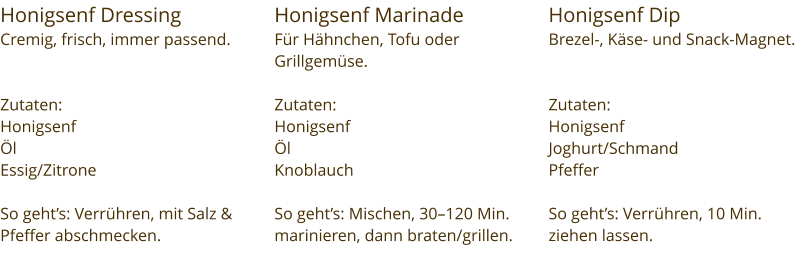 Honigsenf Dressing  Cremig, frisch, immer passend.   Zutaten:  Honigsenf Öl Essig/Zitrone  So geht’s: Verrühren, mit Salz & Pfeffer abschmecken. Honigsenf Marinade Für Hähnchen, Tofu oder Grillgemüse.  Zutaten:  Honigsenf Öl Knoblauch  So geht’s: Mischen, 30–120 Min. marinieren, dann braten/grillen. Honigsenf Dip Brezel-, Käse- und Snack-Magnet.   Zutaten:  Honigsenf Joghurt/Schmand Pfeffer  So geht’s: Verrühren, 10 Min. ziehen lassen.